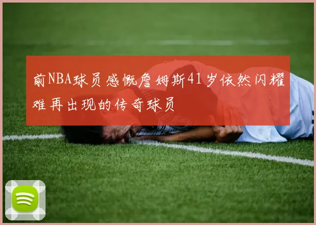 前NBA球员感慨詹姆斯41岁依然闪耀难再出现的传奇球员
