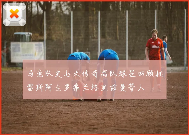 马竞队史七大传奇离队球星回顾托雷斯阿圭罗弗兰格里兹曼等人