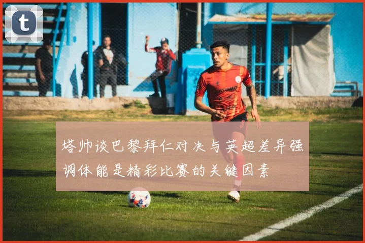 塔帅谈巴黎拜仁对决与英超差异强调体能是精彩比赛的关键因素