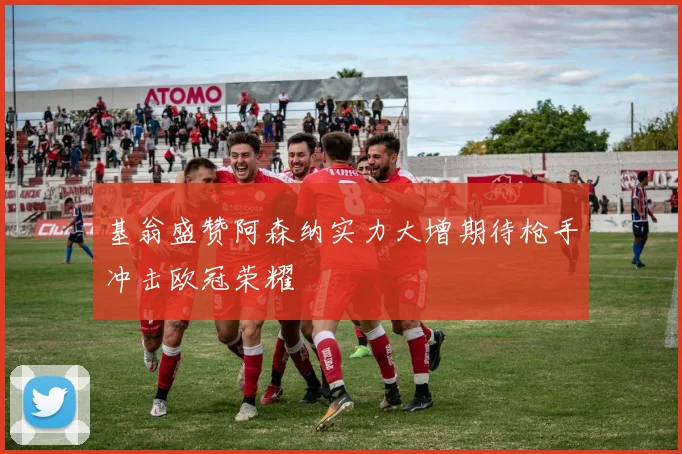 基翁盛赞阿森纳实力大增期待枪手冲击欧冠荣耀
