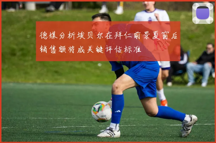 德媒分析埃贝尔在拜仁前景夏窗后销售额将成关键评估标准