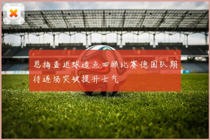 恩梅查进球造点回顾比赛德国队期待逐场突破提升士气
