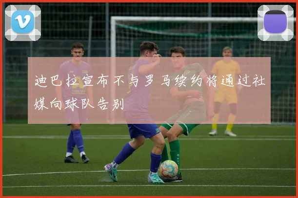 迪巴拉宣布不与罗马续约将通过社媒向球队告别