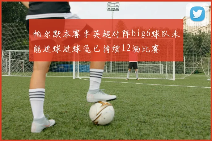 帕尔默本赛季英超对阵big6球队未能进球进球荒已持续12场比赛