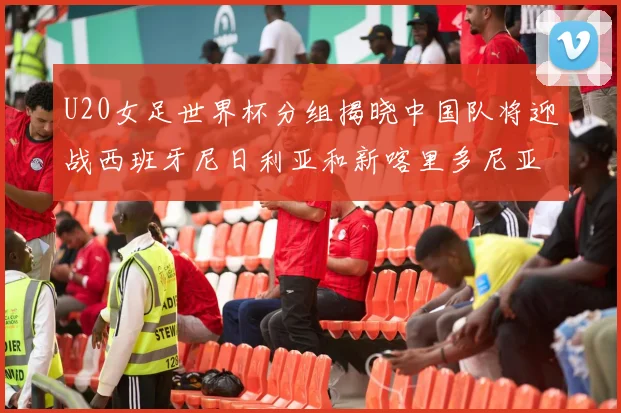 U20女足世界杯分组揭晓中国队将迎战西班牙尼日利亚和新喀里多尼亚