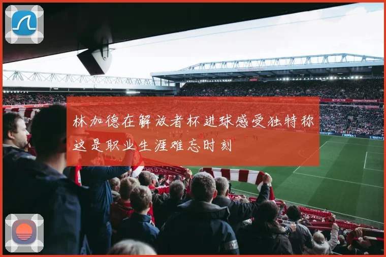 林加德在解放者杯进球感受独特称这是职业生涯难忘时刻